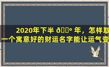 2020年下半 🌺 年，怎样取一个寓意好的财运名字能让运气变 🐼 好